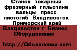 Станок, токарный, фрезерный, гильотина, вальцы, пресс, листогиб  Владивосток - Приморский край, Владивосток г. Бизнес » Оборудование   